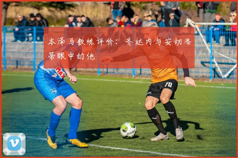 本泽马教练评价：齐达内与安切洛蒂眼中的他