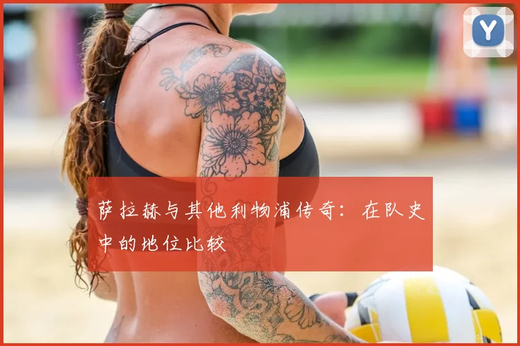 萨拉赫与其他利物浦传奇：在队史中的地位比较