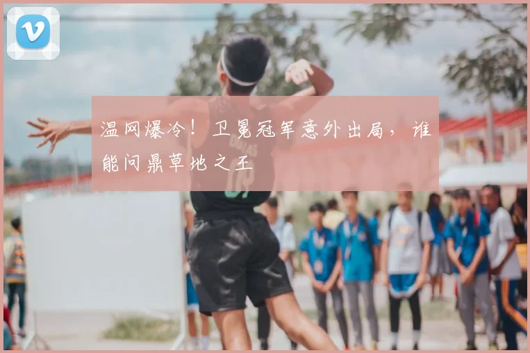 温网爆冷！卫冕冠军意外出局，谁能问鼎草地之王