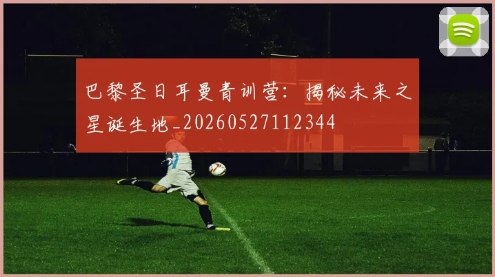 巴黎圣日耳曼青训营：揭秘未来之星诞生地_20260527112344