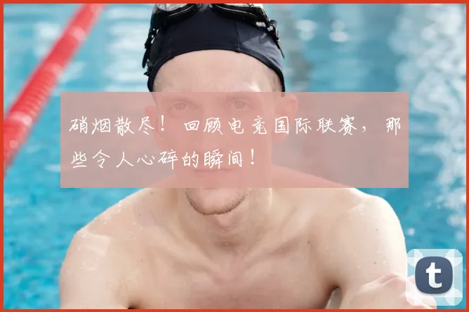 硝烟散尽！回顾电竞国际联赛，那些令人心碎的瞬间！