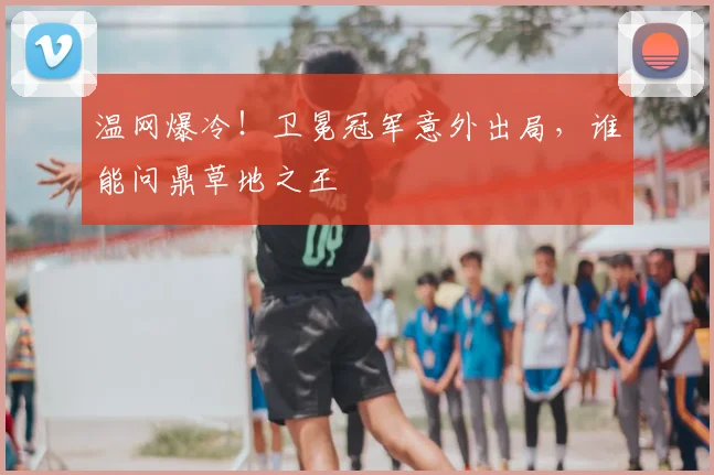 温网爆冷！卫冕冠军意外出局，谁能问鼎草地之王
