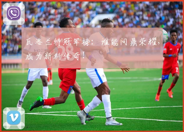 瓦洛兰特冠军榜：谁能问鼎荣耀，成为新科传奇！