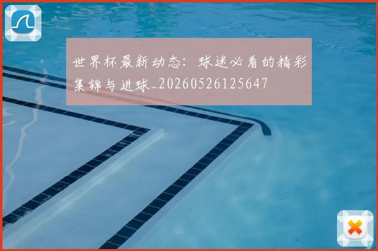 世界杯最新动态：球迷必看的精彩集锦与进球_20260526125647
