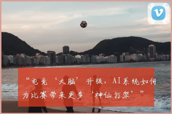 “电竞‘大脑’升级，AI系统如何为比赛带来更多‘神仙打架’”